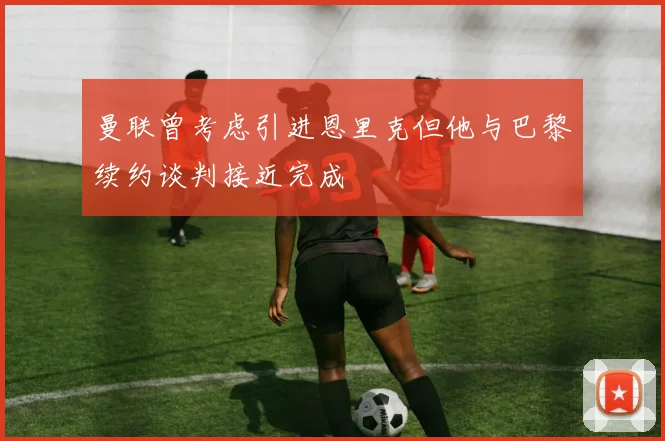 曼联曾考虑引进恩里克但他与巴黎续约谈判接近完成