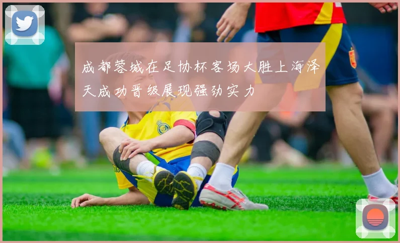 成都蓉城在足协杯客场大胜上海泽天成功晋级展现强劲实力