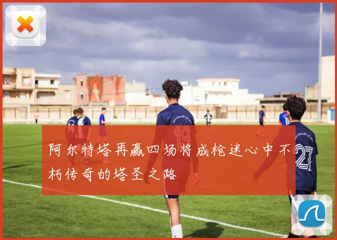 阿尔特塔再赢四场将成枪迷心中不朽传奇的塔圣之路
