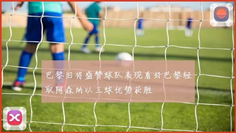 巴黎旧将盛赞球队表现看好巴黎轻取阿森纳以三球优势获胜