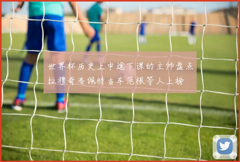 世界杯历史上中途下课的主帅盘点拉穆奇洛佩特吉车范根等人上榜