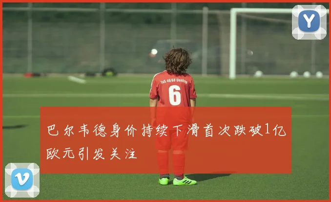 巴尔韦德身价持续下滑首次跌破1亿欧元引发关注
