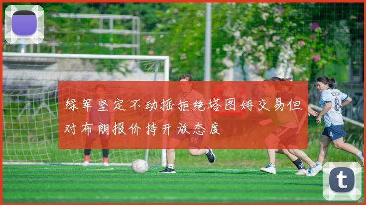 绿军坚定不动摇拒绝塔图姆交易但对布朗报价持开放态度