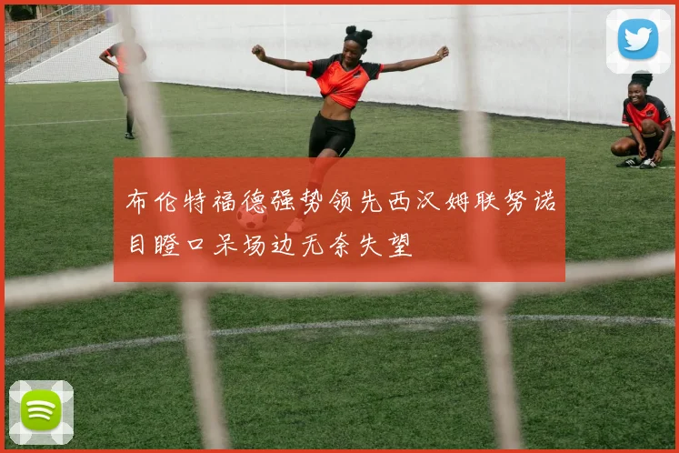 布伦特福德强势领先西汉姆联努诺目瞪口呆场边无奈失望