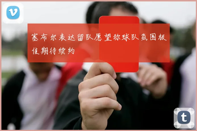 塞布尔表达留队愿望称球队氛围极佳期待续约