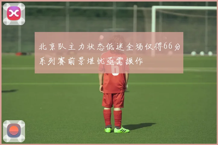北京队主力状态低迷全场仅得66分系列赛前景堪忧亟需振作
