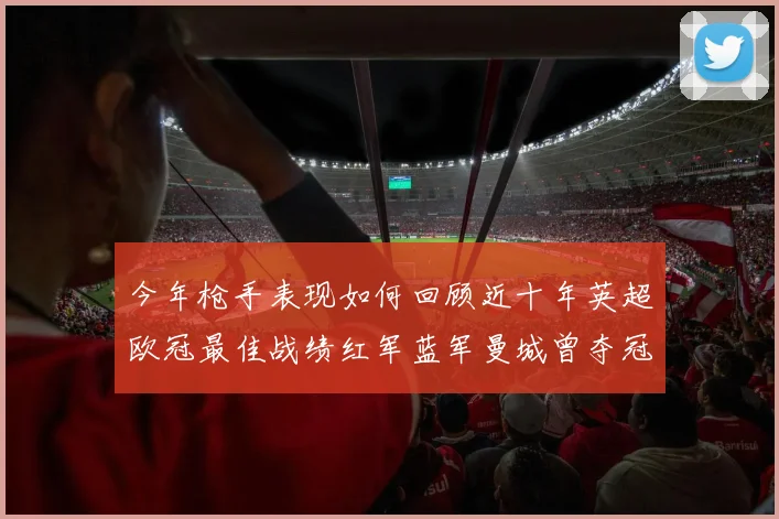 今年枪手表现如何回顾近十年英超欧冠最佳战绩红军蓝军曼城曾夺冠
