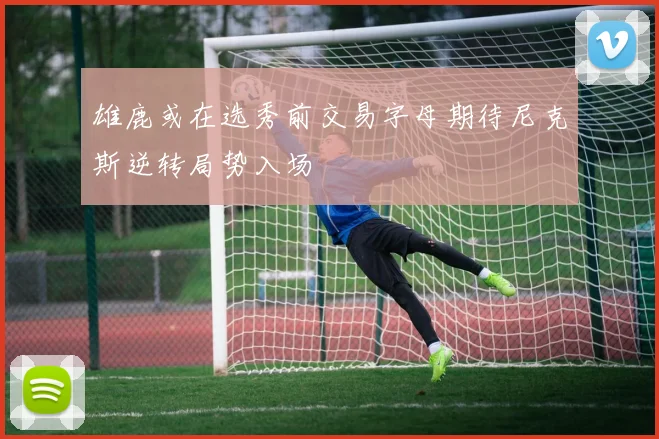 雄鹿或在选秀前交易字母期待尼克斯逆转局势入场
