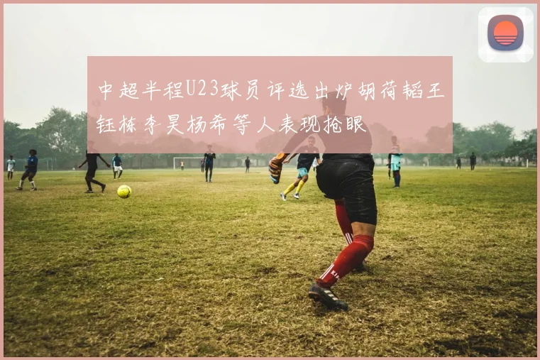 中超半程U23球员评选出炉胡荷韬王钰栋李昊杨希等人表现抢眼