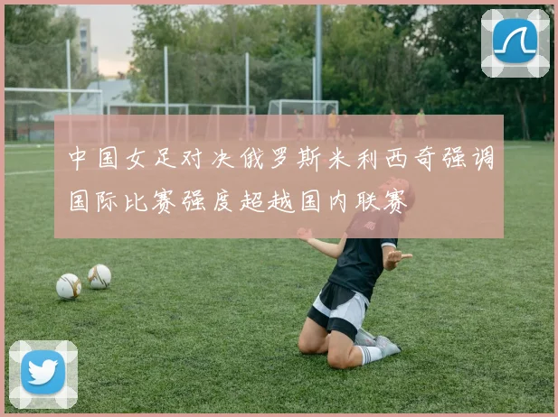 中国女足对决俄罗斯米利西奇强调国际比赛强度超越国内联赛
