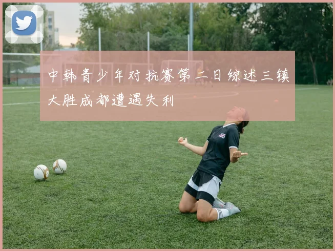 中韩青少年对抗赛第二日综述三镇大胜成都遭遇失利